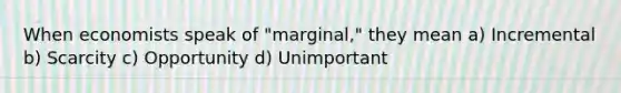 When economists speak of "marginal," they mean a) Incremental b) Scarcity c) Opportunity d) Unimportant