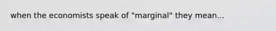 when the economists speak of "marginal" they mean...