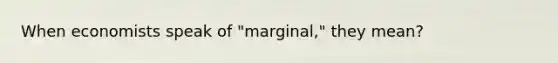 When economists speak of "marginal," they mean?