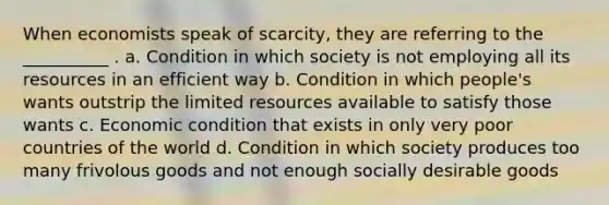 When economists speak of scarcity, they are referring to the __________ . a. Condition in which society is not employing all its resources in an efficient way b. Condition in which people's wants outstrip the limited resources available to satisfy those wants c. Economic condition that exists in only very poor countries of the world d. Condition in which society produces too many frivolous goods and not enough socially desirable goods