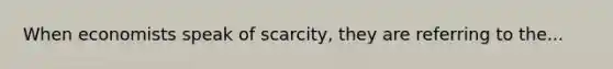 When economists speak of scarcity, they are referring to the...