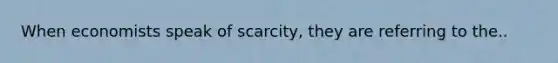 When economists speak of scarcity, they are referring to the..