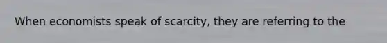 When economists speak of scarcity, they are referring to the