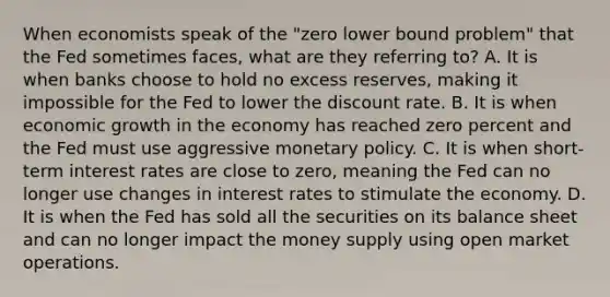 When economists speak of the​ "zero lower bound​ problem" that the Fed sometimes​ faces, what are they referring​ to? A. It is when banks choose to hold no excess​ reserves, making it impossible for the Fed to lower the discount rate. B. It is when economic growth in the economy has reached zero percent and the Fed must use aggressive monetary policy. C. It is when​ short-term interest rates are close to​ zero, meaning the Fed can no longer use changes in interest rates to stimulate the economy. D. It is when the Fed has sold all the securities on its balance sheet and can no longer impact the money supply using open market operations.