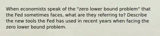 When economists speak of the "zero lower bound problem" that the Fed sometimes faces, what are they referring to? Describe the new tools the Fed has used in recent years when facing the zero lower bound problem.