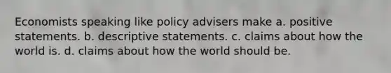 Economists speaking like policy advisers make a. positive statements. b. descriptive statements. c. claims about how the world is. d. claims about how the world should be.