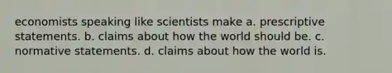 economists speaking like scientists make a. prescriptive statements. b. claims about how the world should be. c. normative statements. d. claims about how the world is.