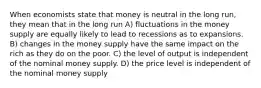 When economists state that money is neutral in the long run, they mean that in the long run A) fluctuations in the money supply are equally likely to lead to recessions as to expansions. B) changes in the money supply have the same impact on the rich as they do on the poor. C) the level of output is independent of the nominal money supply. D) the price level is independent of the nominal money supply