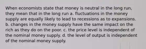 When economists state that money is neutral in the long run, they mean that in the long run a. fluctuations in the money supply are equally likely to lead to recessions as to expansions. b. changes in the money supply have the same impact on the rich as they do on the poor. c. the price level is independent of the nominal money supply. d. the level of output is independent of the nominal money supply.