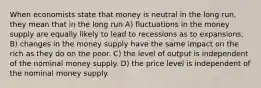 When economists state that money is neutral in the long run, they mean that in the long run A) fluctuations in the money supply are equally likely to lead to recessions as to expansions. B) changes in the money supply have the same impact on the rich as they do on the poor. C) the level of output is independent of the nominal money supply. D) the price level is independent of the nominal money supply.