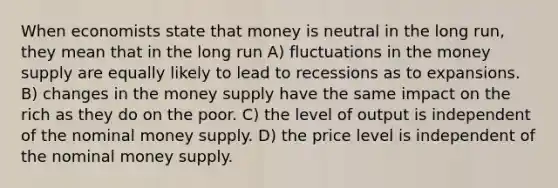 When economists state that money is neutral in the long run, they mean that in the long run A) fluctuations in the money supply are equally likely to lead to recessions as to expansions. B) changes in the money supply have the same impact on the rich as they do on the poor. C) the level of output is independent of the nominal money supply. D) the price level is independent of the nominal money supply.