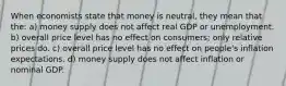 When economists state that money is neutral, they mean that the: a) money supply does not affect real GDP or unemployment. b) overall price level has no effect on consumers; only relative prices do. c) overall price level has no effect on people's inflation expectations. d) money supply does not affect inflation or nominal GDP.