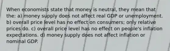 When economists state that money is neutral, they mean that the: a) money supply does not affect real GDP or unemployment. b) overall price level has no effect on consumers; only relative prices do. c) overall price level has no effect on people's inflation expectations. d) money supply does not affect inflation or nominal GDP.