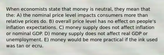 When economists state that money is neutral, they mean that the: A) the nominal price level impacts consumers more than relative prices do. B) overall price level has no effect on people's inflation expectations. C) money supply does not affect inflation or nominal GDP. D) money supply does not affect real GDP or unemployment. E) money would be more practical if the ink used was tan or ecru.