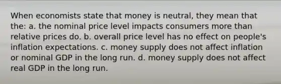 When economists state that money is neutral, they mean that the: a. the nominal price level impacts consumers more than relative prices do. b. overall price level has no effect on people's inflation expectations. c. money supply does not affect inflation or nominal GDP in the long run. d. money supply does not affect real GDP in the long run.