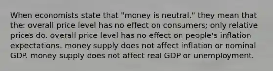 When economists state that "money is neutral," they mean that the: overall price level has no effect on consumers; only relative prices do. overall price level has no effect on people's inflation expectations. money supply does not affect inflation or nominal GDP. money supply does not affect real GDP or unemployment.