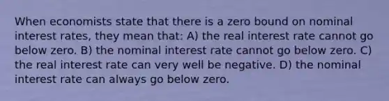 When economists state that there is a zero bound on nominal interest rates, they mean that: A) the real interest rate cannot go below zero. B) the nominal interest rate cannot go below zero. C) the real interest rate can very well be negative. D) the nominal interest rate can always go below zero.