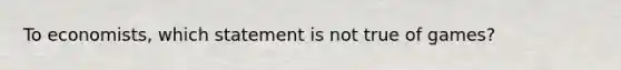 To economists, which statement is not true of games?