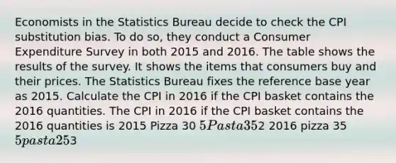 Economists in the Statistics Bureau decide to check the CPI substitution bias. To do​ so, they conduct a Consumer Expenditure Survey in both 2015 and 2016. The table shows the results of the survey. It shows the items that consumers buy and their prices. The Statistics Bureau fixes the reference base year as 2015. Calculate the CPI in 2016 if the CPI basket contains the 2016 quantities. The CPI in 2016 if the CPI basket contains the 2016 quantities is 2015 Pizza 30 5 Pasta 352 2016 pizza 35 5 pasta 253