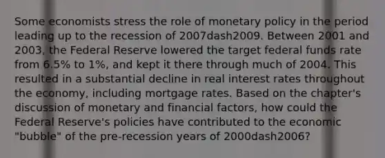 Some economists stress the role of <a href='https://www.questionai.com/knowledge/kEE0G7Llsx-monetary-policy' class='anchor-knowledge'>monetary policy</a> in the period leading up to the recession of 2007dash2009. Between 2001 and​ 2003, the Federal Reserve lowered the target federal funds rate from​ 6.5% to​ 1%, and kept it there through much of 2004. This resulted in a substantial decline in real interest rates throughout the​ economy, including mortgage rates. Based on the​ chapter's discussion of monetary and financial​ factors, how could the Federal​ Reserve's policies have contributed to the economic​ "bubble" of the​ pre-recession years of 2000dash​2006?