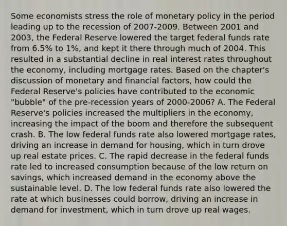 Some economists stress the role of monetary policy in the period leading up to the recession of 2007-2009. Between 2001 and​ 2003, the Federal Reserve lowered the target federal funds rate from​ 6.5% to​ 1%, and kept it there through much of 2004. This resulted in a substantial decline in real interest rates throughout the​ economy, including mortgage rates. Based on the​ chapter's discussion of monetary and financial​ factors, how could the Federal​ Reserve's policies have contributed to the economic​ "bubble" of the​ pre-recession years of 2000-​2006? A. The Federal​ Reserve's policies increased the multipliers in the​ economy, increasing the impact of the boom and therefore the subsequent crash. B. The low federal funds rate also lowered mortgage​ rates, driving an increase in demand for​ housing, which in turn drove up real estate prices. C. The rapid decrease in the federal funds rate led to increased consumption because of the low return on​ savings, which increased demand in the economy above the sustainable level. D. The low federal funds rate also lowered the rate at which businesses could​ borrow, driving an increase in demand for​ investment, which in turn drove up real wages.