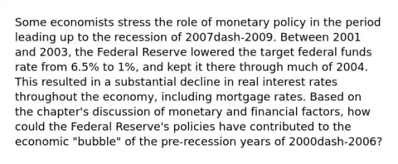 Some economists stress the role of <a href='https://www.questionai.com/knowledge/kEE0G7Llsx-monetary-policy' class='anchor-knowledge'>monetary policy</a> in the period leading up to the recession of 2007dash-2009. Between 2001 and​ 2003, the Federal Reserve lowered the target federal funds rate from​ 6.5% to​ 1%, and kept it there through much of 2004. This resulted in a substantial decline in real interest rates throughout the​ economy, including mortgage rates. Based on the​ chapter's discussion of monetary and financial​ factors, how could the Federal​ Reserve's policies have contributed to the economic​ "bubble" of the​ pre-recession years of 2000dash-​2006?