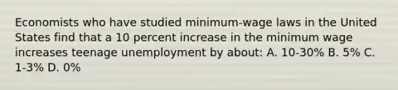 Economists who have studied minimum-wage laws in the United States find that a 10 percent increase in the minimum wage increases teenage unemployment by about: A. 10-30% B. 5% C. 1-3% D. 0%