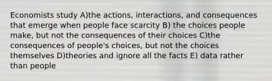 Economists study A)the actions, interactions, and consequences that emerge when people face scarcity B) the choices people make, but not the consequences of their choices C)the consequences of people's choices, but not the choices themselves D)theories and ignore all the facts E) data rather than people