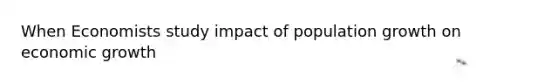 When Economists study impact of population growth on economic growth