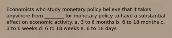 Economists who study monetary policy believe that it takes anywhere from ________ for monetary policy to have a substantial effect on economic activity. a. 3 to 6 months b. 6 to 18 months c. 3 to 6 weeks d. 6 to 18 weeks e. 6 to 18 days