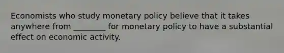 Economists who study monetary policy believe that it takes anywhere from ________ for monetary policy to have a substantial effect on economic activity.