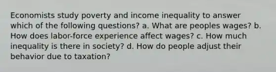 Economists study poverty and income inequality to answer which of the following questions? a. What are peoples wages? b. How does labor-force experience affect wages? c. How much inequality is there in society? d. How do people adjust their behavior due to taxation?