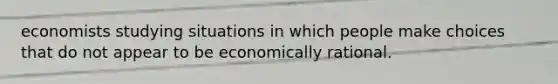 economists studying situations in which people make choices that do not appear to be economically rational.