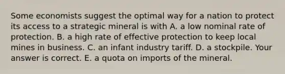 Some economists suggest the optimal way for a nation to protect its access to a strategic mineral is with A. a low nominal rate of protection. B. a high rate of effective protection to keep local mines in business. C. an infant industry tariff. D. a stockpile. Your answer is correct. E. a quota on imports of the mineral.