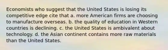 Economists who suggest that the United States is losing its competitive edge cite that a. more American firms are choosing to manufacture overseas. b. the quality of education in Western countries is declining. c. the United States is ambivalent about technology. d. the Asian continent contains more raw materials than the United States.