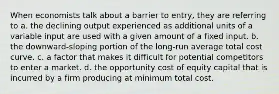 When economists talk about a barrier to entry, they are referring to a. the declining output experienced as additional units of a variable input are used with a given amount of a fixed input. b. the downward-sloping portion of the long-run average total cost curve. c. a factor that makes it difficult for potential competitors to enter a market. d. the opportunity cost of equity capital that is incurred by a firm producing at minimum total cost.