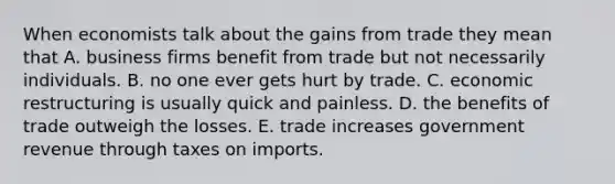 When economists talk about the gains from trade they mean that A. business firms benefit from trade but not necessarily individuals. B. no one ever gets hurt by trade. C. economic restructuring is usually quick and painless. D. the benefits of trade outweigh the losses. E. trade increases government revenue through taxes on imports.