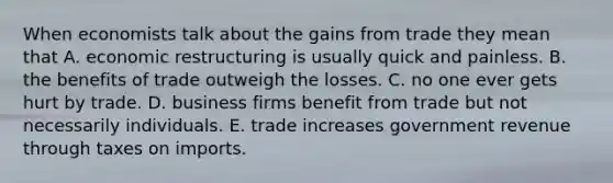 When economists talk about the gains from trade they mean that A. economic restructuring is usually quick and painless. B. the benefits of trade outweigh the losses. C. no one ever gets hurt by trade. D. business firms benefit from trade but not necessarily individuals. E. trade increases government revenue through taxes on imports.