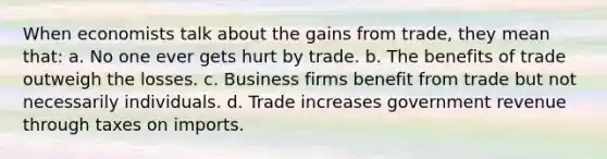 When economists talk about the gains from trade, they mean that: a. No one ever gets hurt by trade. b. The benefits of trade outweigh the losses. c. Business firms benefit from trade but not necessarily individuals. d. Trade increases government revenue through taxes on imports.