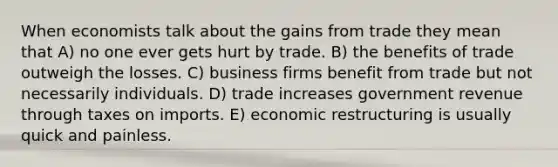 When economists talk about the gains from trade they mean that A) no one ever gets hurt by trade. B) the benefits of trade outweigh the losses. C) business firms benefit from trade but not necessarily individuals. D) trade increases government revenue through taxes on imports. E) economic restructuring is usually quick and painless.