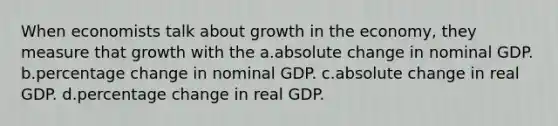 When economists talk about growth in the economy, they measure that growth with the a.absolute change in nominal GDP. b.percentage change in nominal GDP. c.absolute change in real GDP. d.percentage change in real GDP.