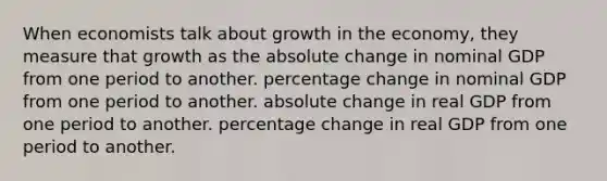 When economists talk about growth in the economy, they measure that growth as the absolute change in nominal GDP from one period to another. percentage change in nominal GDP from one period to another. absolute change in real GDP from one period to another. percentage change in real GDP from one period to another.