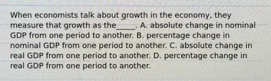 When economists talk about growth in the economy, they measure that growth as the_____. A. absolute change in nominal GDP from one period to another. B. percentage change in nominal GDP from one period to another. C. absolute change in real GDP from one period to another. D. percentage change in real GDP from one period to another.