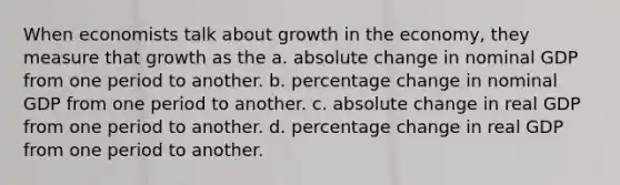 When economists talk about growth in the economy, they measure that growth as the a. absolute change in nominal GDP from one period to another. b. percentage change in nominal GDP from one period to another. c. absolute change in real GDP from one period to another. d. percentage change in real GDP from one period to another.