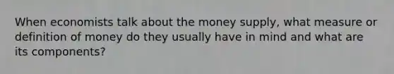 When economists talk about the money supply, what measure or definition of money do they usually have in mind and what are its components?