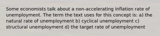 Some economists talk about a non-accelerating inflation rate of unemployment. The term the text uses for this concept is: a) the natural rate of unemployment b) cyclical unemployment c) structural unemployment d) the target rate of unemployment