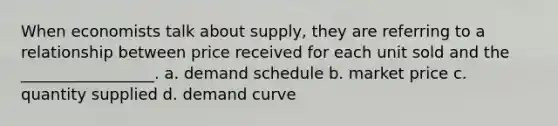 When economists talk about supply, they are referring to a relationship between price received for each unit sold and the _________________. a. demand schedule b. market price c. quantity supplied d. demand curve