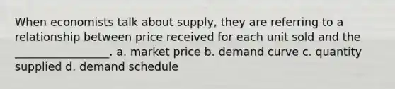 When economists talk about supply, they are referring to a relationship between price received for each unit sold and the _________________. a. market price b. demand curve c. quantity supplied d. demand schedule