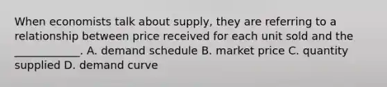 When economists talk about supply, they are referring to a relationship between price received for each unit sold and the ____________. A. demand schedule B. market price C. quantity supplied D. demand curve