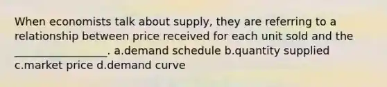 When economists talk about supply, they are referring to a relationship between price received for each unit sold and the _________________. a.demand schedule b.quantity supplied c.market price d.demand curve